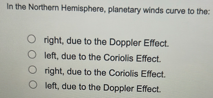 In the Northern Hemisphere, planetary winds curve to the:
right, due to the Doppler Effect.
left, due to the Coriolis Effect.
right, due to the Coriolis Effect.
left, due to the Doppler Effect.