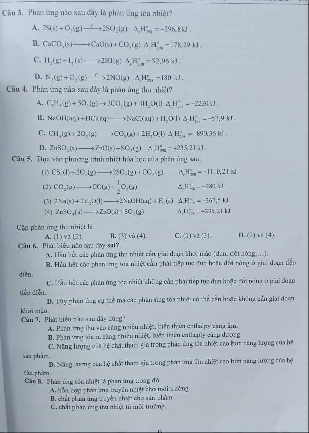 Phản ứng nào sau đây là phản ứng tỏa nhiệt?
A. 2S(s)+O_2(g)to 2SO_2(g)Delta _1H_(208)°=-296.8kJ.
B. CaCO_3(s)to CaO(s)+CO_2(g)△ _rH_20=178,=178,29kJ.
C. H_2(g)+I_2(s)to 2HI(g)△ _1H_(298)°=52,96kJ.
D. N_2(g)+O_2(g)to 2NO(g)△ _rH_(298)°=180kJ.
Câu 4. Phản ứng nào sau đây là phản ứng thu nhiệt?
A. C_3H_8(g)+5O_2(g)to 3CO_2(g)+4H_2O(l)△ _rH_(298)^0=-2220kJ.
B. NaOH(aq)+HCl(aq)to NaCl(aq)+H_2O(l)△ _rH_(298)°=-57,9kJ.
C. CH_4(g)+2O_2(g)to CO_2(g)+2H_2O(l)△ _rH_(298)°=-890.36kJ.
D. ZnSO_4(s)to ZnO(s)+SO_2(g)△ _rH_(298)°=+235,21kJ.
Câu 5. Dựa vào phực ngtrinh nhiệt hóa học của phản ứng sau:
(1) CS_2(l)+3O_2(g)to 2SO_2(g)+CO_2(g) A. H_(298)°=-1110,21kJ
(2) CO_2(g)to CO(g)+ 1/2 O_2(g) △, H_(291)°=+280kJ
(3) 2Na(s)+2H_2O(l)to 2NaOH(aq)+H_2 (s) A H_(298)°=-367,5kJ
(4) ZnSO_4(s)to ZnO(s)+SO_2(g) A. H_(298)°=+235.21kJ
Cặp phản ứng thu nhiệt là
A. (1) và (2). B. (3) v b(4 C. (1) và (3). D. (2) và (4).
Câu 6. Phát biểu nào sau đây sai?
A. Hầu hết các phản ứng thu nhiệt cần giai đoạn khơi mào (đun, đốt nóng,.).
B. Hầu hết các phản ứng tỏa nhiệt cần phải tiếp tục đun hoặc đốt nóng ở giai đoạn tiếp
diễn.
C. Hầu hết các phản ứng tỏa nhiệt không cần phải tiếp tục đun hoặc đốt nóng ở giai đoạn
tiếp diễn.
D. Tùy phản ứng cụ thể mà các phản ứng tóa nhiệt có thể cần hoặc không cần giai đoạn
khơi mào.
Câu 7. Phát biểu nào sau đây đúng?
A. Phản ứng thu vào càng nhiều nhiệt, biển thiên enthalpy càng âm.
B. Phản ứng tòa ra càng nhiều nhiệt, biển thiên enthaply càng dương.
C. Năng lượng của hệ chất tham gia trong phản ứng tỏa nhiệt cao hơn năng lượng của hệ
sản phẩm.
D. Năng lượng của hệ chất tham gia trong phản ứng thu nhiệt cao hơn năng lượng của hệ
sản phâm.
Câu 8. Phân ứng tòa nhiệt là phản ứng trong đó
A. hỗn hợp phản ứng truyền nhiệt cho môi trường.
B. chất phản ứng truyền nhiệt cho sản phẩm.
C. chất phản ứng thu nhiệt từ môi trường.