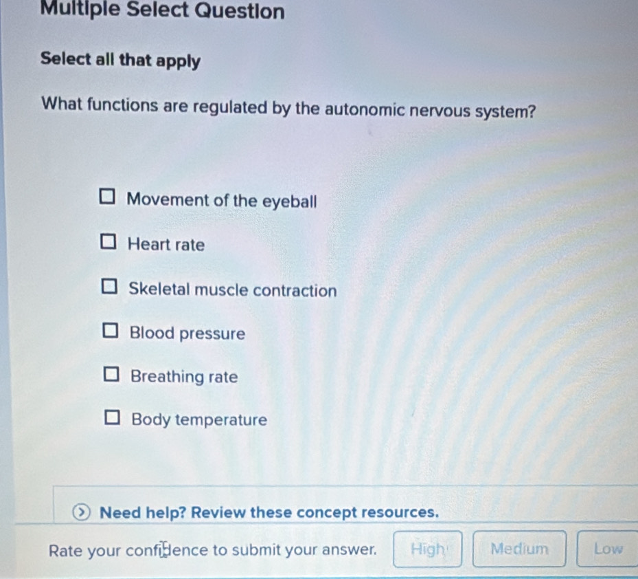 Multiple Select Question
Select all that apply
What functions are regulated by the autonomic nervous system?
Movement of the eyeball
Heart rate
Skeletal muscle contraction
Blood pressure
Breathing rate
Body temperature
Need help? Review these concept resources.
Rate your confidence to submit your answer. High Medium Low