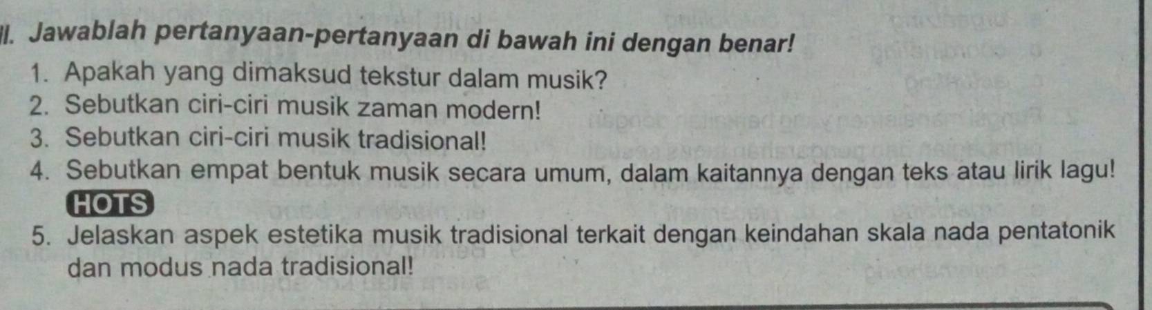 Jawablah pertanyaan-pertanyaan di bawah ini dengan benar! 
1. Apakah yang dimaksud tekstur dalam musik? 
2. Sebutkan ciri-ciri musik zaman modern! 
3. Sebutkan ciri-ciri musik tradisional! 
4. Sebutkan empat bentuk musik secara umum, dalam kaitannya dengan teks atau lirik lagu! 
HOTS 
5. Jelaskan aspek estetika musik tradisional terkait dengan keindahan skala nada pentatonik 
dan modus nada tradisional!