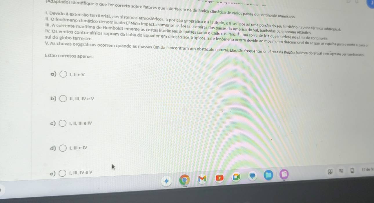 (Adaptado) Identifique o que for correto sobre fatores que interferem na dinâmica climática de vários países do continente americano.
I. Devido à extensão territorial, aos sistemas atmosféricos, à posição geográfica e à latitude, o Brasil possui uma porção do seu território na zona térmica subtropical.
II. O fenômeno climático denominado El Niño impacta somente as áreas costeiras dos países da América do Sul, banhadas pelo oceano Atlântico.
III. A corrente marítima de Humboldt emerge às costas litorâneas de países como o Chile e o Peru. É uma corrente fria que interfere no clima do continente.
sul do globo terrestre.
IV. Os ventos contra-alísios sopram da linha do Equador em direção aos trópicos. Este fenômeno ocorre devido ao movimento descensional do ar que se espalha para o norte e para o
V. As chuvas orográficas ocorrem quando as massas úmidas encontram um obstáculo natural. Elas são frequentes em áreas da Região Sudeste do Brasil e no agreste pernambucano.
Estão corretos apenas:
a) I, ⅡeV
b) II, III, IV e V
c) I, I, II e ⅣV
d) I, II e IV
e) I, III, IV e V
17 de fe