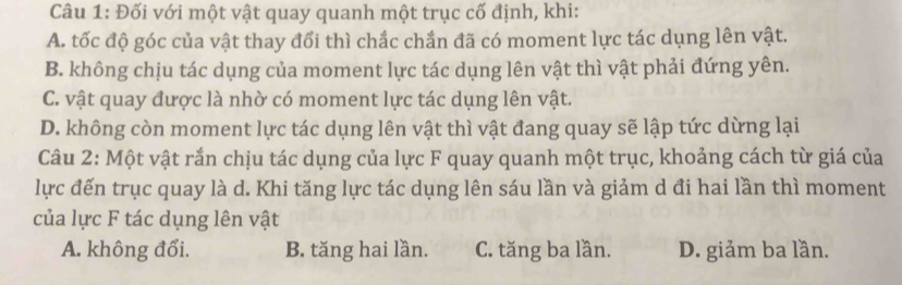 Đối với một vật quay quanh một trục cố định, khi:
A. tốc độ góc của vật thay đổi thì chắc chắn đã có moment lực tác dụng lên vật.
B. không chịu tác dụng của moment lực tác dụng lên vật thì vật phải đứng yên.
C. vật quay được là nhờ có moment lực tác dụng lên vật.
D. không còn moment lực tác dụng lên vật thì vật đang quay sẽ lập tức dừng lại
Câu 2: Một vật rắn chịu tác dụng của lực F quay quanh một trục, khoảng cách từ giá của
lực đến trục quay là d. Khi tăng lực tác dụng lên sáu lần và giảm d đi hai lần thì moment
của lực F tác dụng lên vật
A. không đổi. B. tăng hai lần. C. tăng ba lần. D. giảm ba lần.