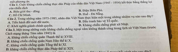 một phương án.
Cầu 1. Cuộc kháng chiến chống thực dân Pháp của nhân dân Việt Nam (1945 - 1954) kết thúc bằng thắng lợi
của chiến dịch
A. Biên giới thu - đồng. B. Điện Biên Phủ.
C. Hồ Chí Minh. D. Huế - Đà Nẵng.
Câu 2. Trong những năm 1975-1985, nhân dân Việt Nam thực hiện một trong những nhiệm vụ nào sau đây?
A. Tiền hành đổi mới đất nước. B. Đấu tranh bảo vệ Tổ quốc.
C. Khởi nghĩa giành chính quyền. D. Kháng chiến chống phát xít Nhật.
Câu 3. Một trong những cuộc kháng chiến chống ngoại xâm không thành công trong lịch sử Việt Nam (trước
Cách mạng tháng Tám năm 1945) là
A. kháng chiến chống quân Thanh thế ki XVIII.
B. kháng chiến chống quân Nam Hán thế ki X.
C. kháng chiến chống quân Tổng thế ki XI.
D. kháng chiến chống thực dân Pháp thế ki XIX.