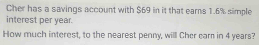 Cher has a savings account with $69 in it that earns 1.6% simple 
interest per year. 
How much interest, to the nearest penny, will Cher earn in 4 years?