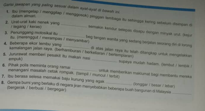 Garisi jawapan yang paling sesuai dalam ayat-ayat di bawah ini. 
dalam almari. 
1. Ibu (mengelap / menggilap / menggosok) pinggan tembaga itu sehingga kering sebelum disimpan di 
2. Urat-urat kaki nenek yang 
/ tegang / keras) 
_semakin kendur selepas disapu dengan minyak urut. (kejur 
3. Penunggang motosikal itu 
itu. (merenggut / merampas / menyambar) 
beg tangan wanita yang sedang berjalan seorang diri di lorong 
4. Beberapa ekor lembu yang _di atas jalan raya itu telah ditangkap untuk mengelakkan 
kemalangan jalan raya. (berhamburan / berkeliaran / bertempiaran) 
empuk) 
5. Jururawat memberi pesakit itu makan nasi _supaya mudah hadam. (lembut / lembik / 
6. Pihak polis meminta orang ramai _untuk memberikan maklumat bagi membantu mereka 
menangani masalah cetak rompak. (tampil / muncul / terbit) 
7. Ibu berasa selesa memakai baju kurung yang agak (longgar / besar / lebar) 
8. Gempa bumi yang berlaku di negara jiran menyebabkan beberapa buah bangunan di Malaysia_ 
(bergerak / berbuai / bergegar)