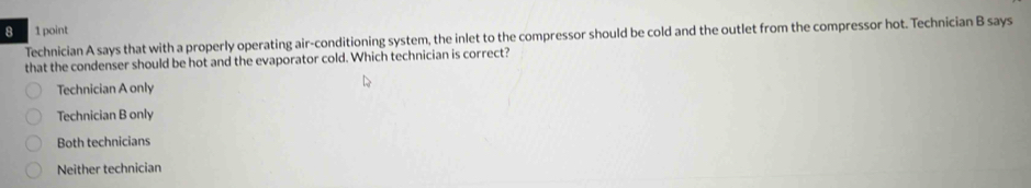 8 1 point
Technician A says that with a properly operating air-conditioning system, the inlet to the compressor should be cold and the outlet from the compressor hot. Technician B says
that the condenser should be hot and the evaporator cold. Which technician is correct?
Technician A only
Technician B only
Both technicians
Neither technician