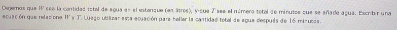 Dejemos que I sea la cantidad total de agua en el estanque (en litros), yáque 7sea el número total de minutos que se añade agua. Escribir una 
ecuación que relacione W y 7. Luego utilizar esta ecuación para hallar la cantidad total de agua después de 16 minutos.