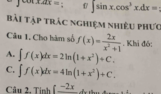 ∈t cot x.dx=; f/ ∈t sin x.cos^3x.dx=
Bài tập trác nghiệm nhiều phưO
Câu 1. Cho hàm số f(x)= 2x/x^2+1 . Khi đó:
A. ∈t f(x)dx=2ln (1+x^2)+C. 
C. ∈t f(x)dx=4ln (1+x^2)+C. 
Câu 2. Tính ∈t frac -2x