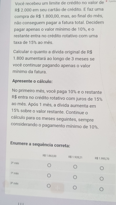 Você recebeu um limite de crédito no valor de * ³pono
R$ 2.000 em seu cartão de crédito. E faz uma
compra de R$ 1.800,00, mas, ao final do mês,
não conseguem pagar a fatura total. Decidem
pagar apenas o valor mínimo de 10%, e o
restante entra no crédito rotativo com uma
taxa de 15% ao mês.
Calcular o quanto a dívida original de R$
1.800 aumentará ao longo de 3 meses se
você continuar pagando apenas o valor
mínimo da fatura.
Apresente o cálculo:
No primeiro mês, você paga 10% e o restante
R$ entra no crédito rotativo com juros de 15%
ao mês. Após 1 mês, a dívida aumenta em
15% sobre o valor restante. Continue o
cálculo para os meses seguintes, sempre
considerando o pagamento mínimo de 10%.
Enumere a sequência correta: