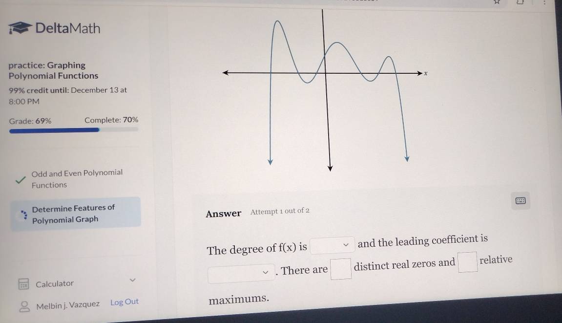 DeltaMath 
practice: Graphing 
Polynomial Functions
99% credit until: December 13 at 
8:00 PM 
Grade: 69% Complete: 70% 
Odd and Even Polynomial 
Functions 
Determine Features of 
Polynomial Graph Answer Attempt 1 out of 2 
The degree of f(x) is and the leading coefficient is 
. There are □ distinct real zeros and □ relative 
Calculator 
Melbin j. Vazquez Log Out maximums.