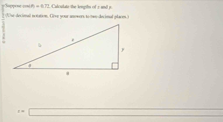 Suppose cos (θ )=0.72 Calculate the lengths of z and y. 
(Use decimal notation. Give your answers to two decimal places.)
zapprox □