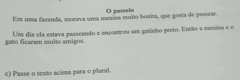 passeio 
Em uma fazenda, morava uma menina muito bonita, que gosta de passear. 
Um dia ela estava passeando e encontrou um gatinho preto. Então a menina e o 
gato ficaram muito amigos. 
c) Passe o texto acima para o plural.