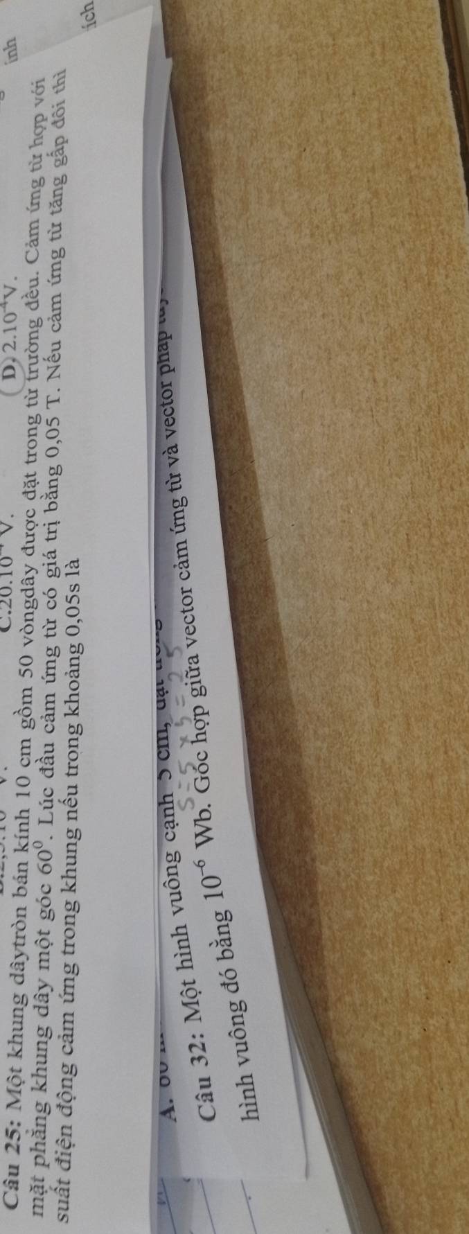 .20.10^(to)V. inh
D. 2.10^(-4)V. 
Câu 25: Một khung dâytròn bán kính 10 cm gồm 50 vòngdây được đặt trong từ trường đều. Cảm ứng từ hợp với
mặt phăng khung dây một góc 60°. Lúc đầu cảm ứng từ có giá trị bằng 0,05 T. Nếu cảm ứng từ tăng gấp đôi thì
suất điện động cảm ứng trong khung nếu trong khoảng 0,05s là
ích
A. ou
Câu 32: Một hình vuông cạnh 5 cm , dạ t 
hình vuông đó bằng 10^(-6)Wb b. Góc hợp giữa vector cảm ứng từ và vector pháp lày