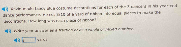 Kevin made fancy blue costume decorations for each of the 3 dancers in his year-end 
dance performance. He cut 3/10 of a yard of ribbon into equal pieces to make the 
decorations. How long was each piece of ribbon? 
Write your answer as a fraction or as a whole or mixed number. 
D □ yards