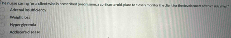 The nurse caring for a client who is prescribed prednisone, a corticosteroid, plans to closely monitor the client for the development of which side effect?
Adrenal insufficiency
Weight loss
Hyperglycemia
Addison's disease