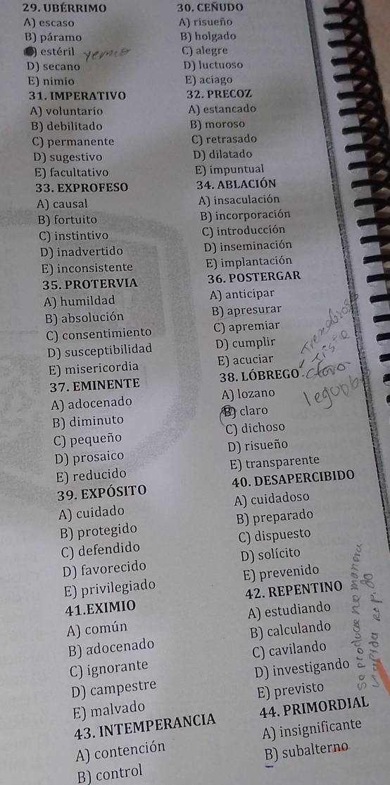 ubérrimo 30. CEÑUDO
A) escaso A) risueño
B) páramo B) holgado
) estéril C) alegre
D) secano D) luctuoso
E) nimio E) aciago
31. IMPERATIVO 32. PRECOZ
A) voluntario A) estancado
B) debilitado B) moroso
C) permanente C) retrasado
D) sugestivo D) dilatado
E) facultativo E) impuntual
33. EXPROFESO 34. ABLACIóN
A) causal A) insaculación
B) fortuito B) incorporación
C) instintivo C) introducción
D) inadvertido D) inseminación
E) inconsistente E) implantación
35. PROTERVIA 36. POSTERGAR
A) humildad A) anticipar
B) absolución B) apresurar
C) consentimiento C) apremiar
D) susceptibilidad D) cumplir
E) misericordia E) acuciar
37. EMINENTE 38. lóbrego
A) adocenado A) lozano
B) diminuto B) claro
C) pequeño C) dichoso
D) prosaico D) risueño
E) reducido E) transparente
39. expósito 40. DESAPERCIBIDO
A) cuidado A) cuidadoso
B) protegido B) preparado
C) defendido C) dispuesto
D) favorecido D) solícito
E) privilegiado E) prevenido
41.EXIMIO 42. REPENTINO
A) común A) estudiando a
B) adocenado B) calculando
C) ignorante C) cavilando
D) campestre D) investigando
E) malvado E) previsto
43. INTEMPERANCIA 44. PRIMORDIAL
A) contención A) insignificante
B) control B) subalterno