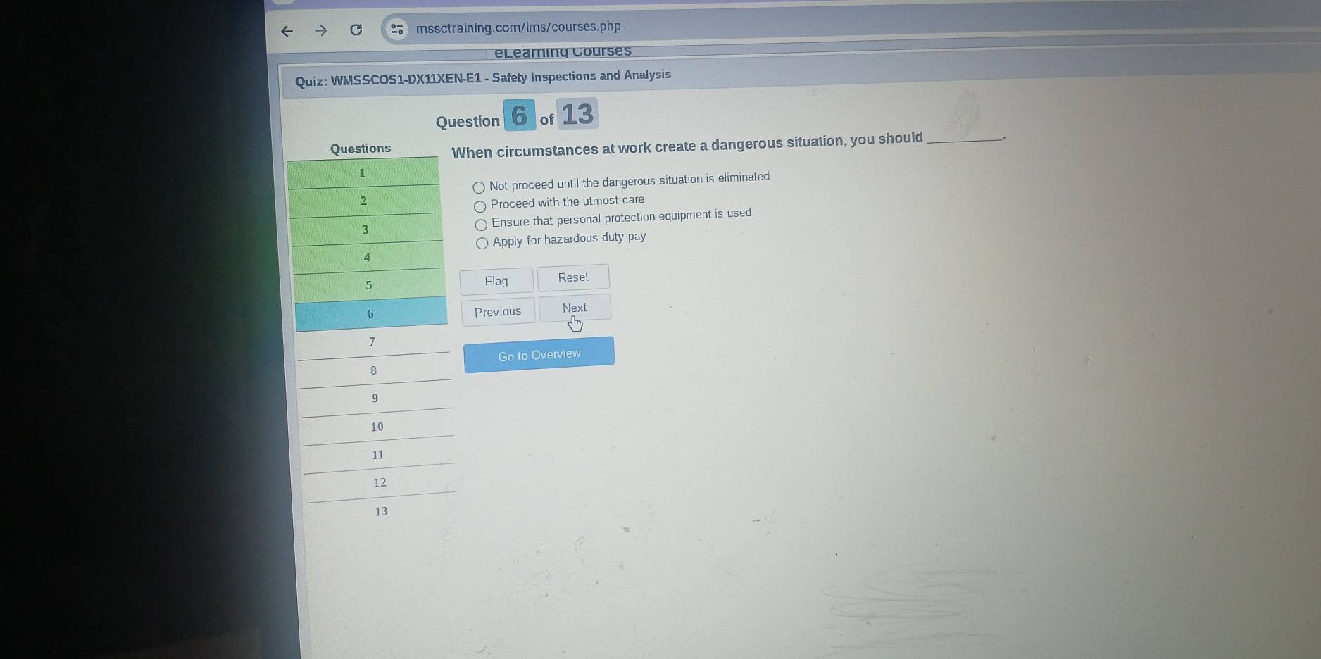 eLearning Courses
Quiz: WMSSCOS1-DX11XEN-E1 - Safety Inspections and Analysis
Question 6 of 13
When circumstances at work create a dangerous situation, you should_
Not proceed until the dangerous situation is eliminated
Proceed with the utmost care
Ensure that personal protection equipment is used
Apply for hazardous duty pay
Flag Reset
Previous Next
Go to Overview