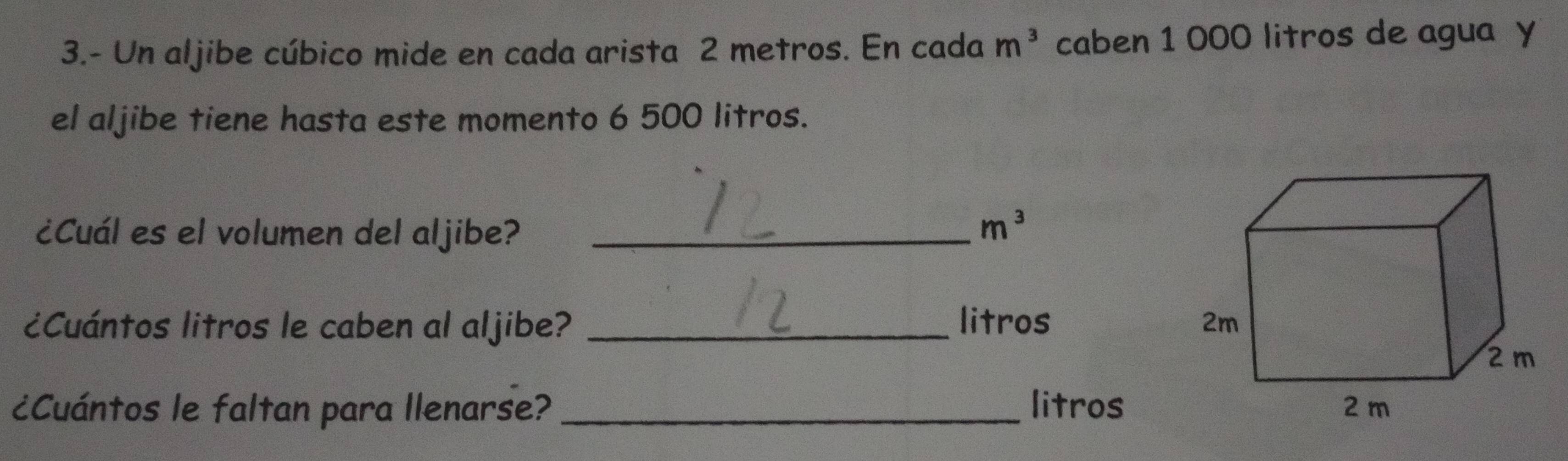 3.- Un aljibe cúbico mide en cada arista 2 metros. En cada m^3 caben 1 000 litros de agua y 
el aljibe tiene hasta este momento 6 500 litros. 
¿Cuál es el volumen del aljibe?_
m^3
¿Cuántos litros le caben al aljibe? _litros 
¿Cuántos le faltan para llenarse? _litros