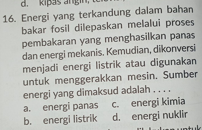 kipas angin,
16. Energi yang terkandung dalam bahan
bakar fosil dilepaskan melalui proses
pembakaran yang menghasilkan panas
dan energi mekanis. Kemudian, dikonversi
menjadi energi listrik atau digunakan
untuk menggerakkan mesin. Sumber
energi yang dimaksud adalah . . . .
a. energi panas c. energi kimia
b. energi listrik d. energi nuklir