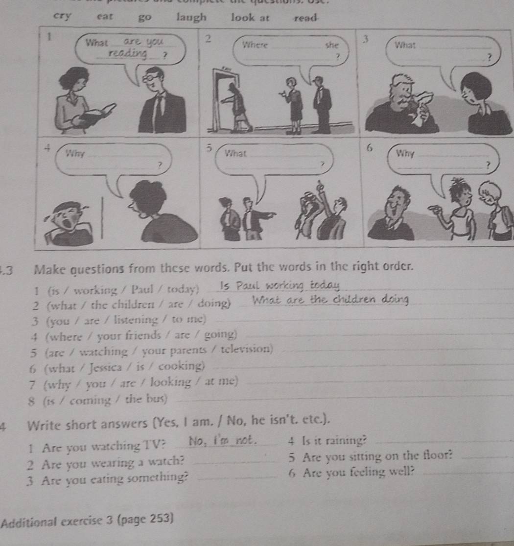 cry eat go laugh look at read 
4 Why _ 
_? 
4.3 Make questions from these words. Put the words in the right order. 
1 (is / working / Paul / today) ls 
2 (what / the children / are / doing)_ 
3 (you / are / listening / to me)_ 
4 (where / your friends / are / going)_ 
5 (are / watching / your parents / television)_ 
6 (what / Jessica / is / cooking)_ 
7 (why / you / are / looking / at me)_ 
8 (is / coming / the bus) 
_ 
4 Write short answers (Yes, I am. / No, he isn't. etc.). 
1 Are you watching TV? _4 Is it raining?_ 
2 Are you wearing a watch? _5 Are you sitting on the floor?_ 
3 Are you eating something? _6 Are you feeling well?_ 
Additional exercise 3 (page 253)