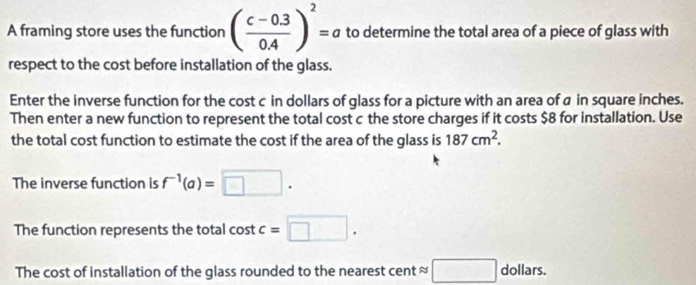 A framing store uses the function ( (c-0.3)/0.4 )^2=a to determine the total area of a piece of glass with 
respect to the cost before installation of the glass. 
Enter the inverse function for the cost c in dollars of glass for a picture with an area of a in square inches. 
Then enter a new function to represent the total cost c the store charges if it costs $8 for installation. Use 
the total cost function to estimate the cost if the area of the glass is 187cm^2. 
The inverse function is f^(-1)(a)=□. 
The function represents the total cost c=□. 
The cost of installation of the glass rounded to the nearest cent ≈ □ dollars.