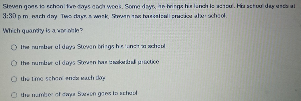 Steven goes to school five days each week. Some days, he brings his lunch to school. His school day ends at
3:30 p.m. each day. Two days a week, Steven has basketball practice after school.
Which quantity is a variable?
the number of days Steven brings his lunch to school
the number of days Steven has basketball practice
the time school ends each day
the number of days Steven goes to school