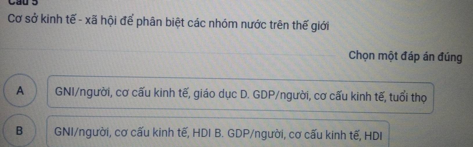 Cau 3
Cơ sở kinh tế - xã hội để phân biệt các nhóm nước trên thế giới
Chọn một đáp án đúng
A GNI/người, cơ cấu kinh tế, giáo dục D. GDP/người, cơ cấu kinh tế, tuổi thọ
B GNI/người, cơ cấu kinh tế, HDI B. GDP/người, cơ cấu kinh tế, HDI