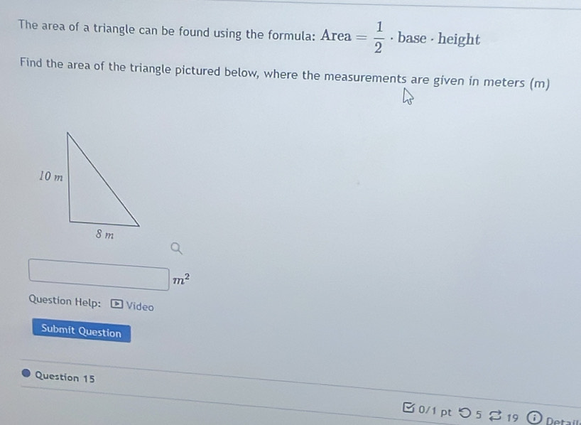 The area of a triangle can be found using the formula: Area= 1/2  · base - height 
Find the area of the triangle pictured below, where the measurements are given in meters (m)
□ m^2
Question Help: Video 
Submit Question 
Question 15 0/1 pt つ 5 % 19 
Detal