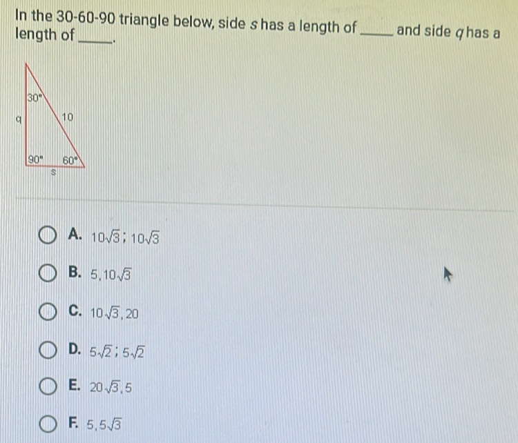 In the 30-60-90 triangle below, side s has a length of _and side ζhas a
length of_ .
A. 10sqrt(3);10sqrt(3)
B. 5,10sqrt(3)
C. 10sqrt(3),20
D. 5sqrt(2);5sqrt(2)
E. 20sqrt(3),5
F. 5,5sqrt(3)