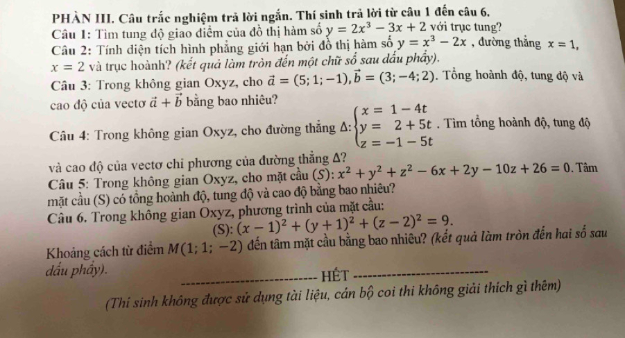 PHÀN III. Câu trắc nghiệm trả lời ngắn. Thí sinh trả lời từ câu 1 đến câu 6.
Câu 1: Tìm tung độ giao điểm của đồ thị hàm số y=2x^3-3x+2 với trục tung?
Câu 2: Tính diện tích hình phẳng giới hạn bởi đồ thị hàm số y=x^3-2x , đường thẳng x=1,
x=2 và trục hoành? (kết quả làm tròn đến một chữ số sau dấu phẩy).
Câu 3: Trong không gian Oxyz, cho vector a=(5;1;-1),vector b=(3;-4;2). Tổng hoành độ, tung độ và
cao độ của vectơ vector a+vector b bằng bao nhiêu?
Câu 4: Trong không gian Oxyz, cho đường thắng Delta :beginarrayl x=1-4t y=2+5t z=-1-5tendarray.. Tìm tổng hoành độ, tung độ
và cao độ của vectơ chi phương của đường thẳng A?
*  Câu 5: Trong không gian Oxyz, cho mặt cầu (S): x^2+y^2+z^2-6x+2y-10z+26=0. Tâm
mặt cầu (S) có tồng hoành độ, tung độ và cao độ bằng bao nhiêu?
Câu 6. Trong không gian Oxyz, phương trình của mặt cầu:
(S): (x-1)^2+(y+1)^2+(z-2)^2=9.
Khoảng cách từ điểm M(1;1;-2) đến tâm mặt cầu bằng bao nhiêu? (kết quả làm tròn đến hai số sau
dấu phầy).
_Hết
_
(Thí sinh không được sử dụng tài liệu, cán bộ coi thi không giải thích gì thêm)