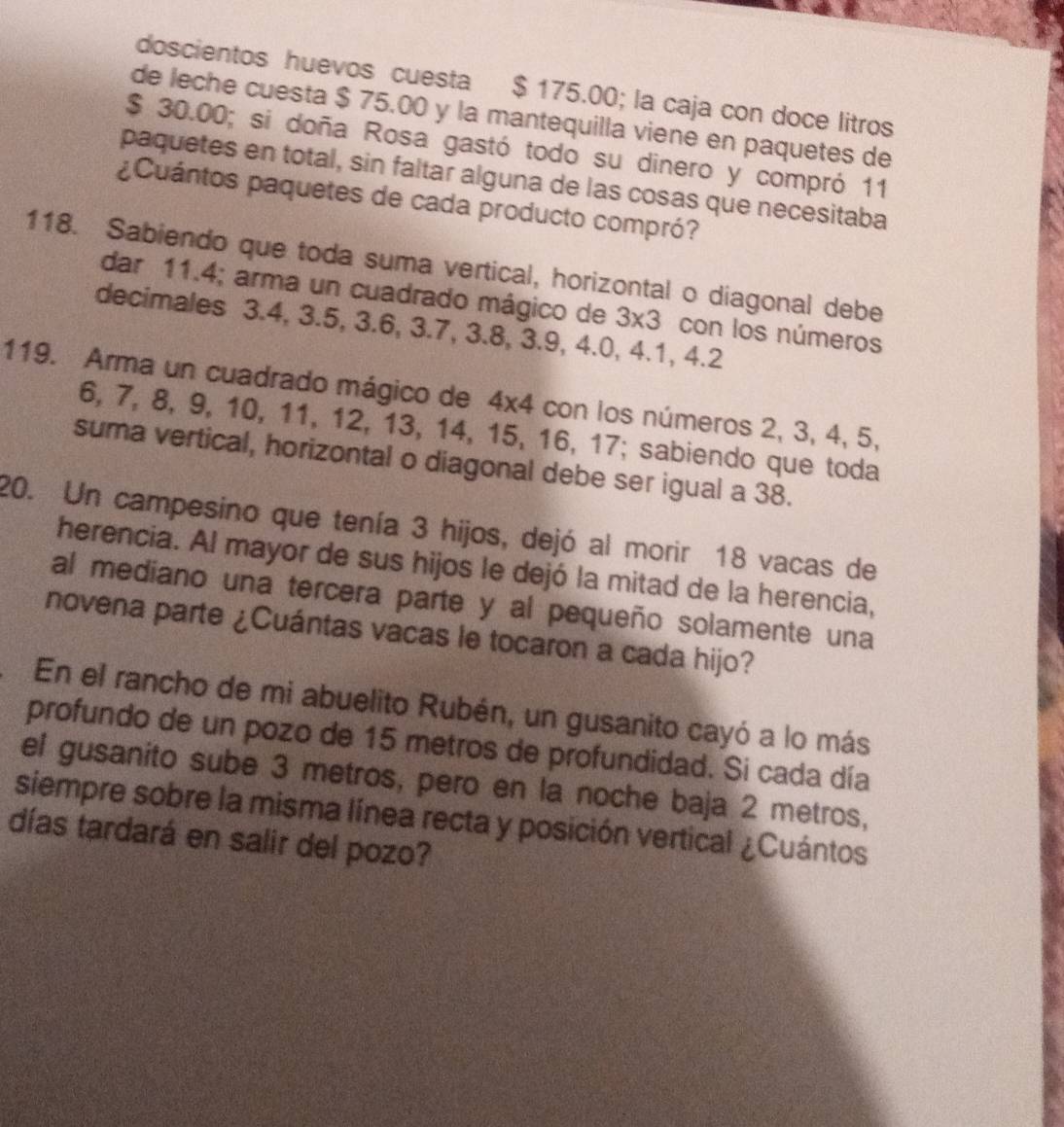 doscientos huevos cuesta $ 175.00; la caja con doce litros 
de leche cuesta $ 75.00 y la mantequilla viene en paquetes de
$ 30.00; si doña Rosa gastó todo su dinero y compró 11
paquetes en total, sin faltar alguna de las cosas que necesitaba 
¿Cuántos paquetes de cada producto compró? 
118. Sabiendo que toda suma vertical, horizontal o diagonal debe 
dar 11.4; arma un cuadrado mágico de 3* 3 con los números 
decimales 3.4, 3.5, 3.6, 3.7, 3.8, 3.9, 4.0, 4.1, 4.2
119. Arma un cuadrado mágico de 4* 4 con los números 2, 3, 4, 5,
6, 7, 8, 9, 10, 11, 12, 13, 14, 15, 16, 17; sabiendo que toda 
suma vertical, horizontal o diagonal debe ser igual a 38. 
20. Un campesino que tenía 3 hijos, dejó al morir 18 vacas de 
herencia. Al mayor de sus hijos le dejó la mitad de la herencia, 
al mediano una tercera parte y al pequeño solamente una 
novena parte ¿Cuántas vacas le tocaron a cada hijo? 
En el rancho de mi abuelito Rubén, un gusanito cayó a lo más 
profundo de un pozo de 15 metros de profundidad. Si cada día 
el gusanito sube 3 metros, pero en la noche baja 2 metros, 
siempre sobre la misma línea recta y posición vertical ¿Cuántos 
días tardará en salir del pozo?