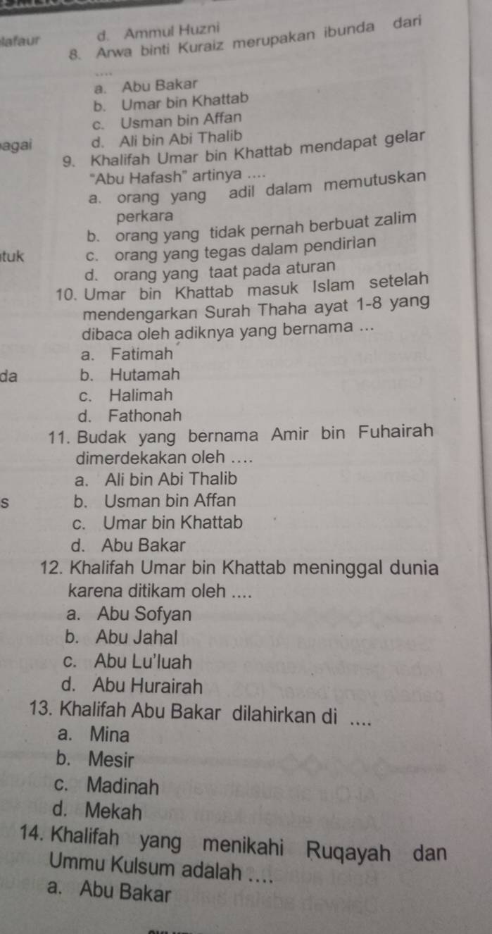 lafaur d. Ammul Huzni
8. Arwa binti Kuraiz merupakan ibunda dari
a. Abu Bakar
b. Umar bin Khattab
c. Usman bin Affan
agai d. Ali bin Abi Thalib
9. Khalifah Umar bin Khattab mendapat gelar
'Abu Hafash” artinya ....
a orang yang adil dalam memutuskan
perkara
b. orang yang tidak pernah berbuat zalim
tuk c. orang yang tegas dalam pendirian
d. orang yang taat pada aturan
10. Umar bin Khattab masuk Islam setelah
mendengarkan Surah Thaha ayat 1-8 yang
dibaca oleh adiknya yang bernama ...
a. Fatimah
da b. Hutamah
c. Halimah
d. Fathonah
11. Budak yang bernama Amir bin Fuhairah
dimerdekakan oleh ....
a. Ali bin Abi Thalib
s b. Usman bin Affan
c. Umar bin Khattab
d. Abu Bakar
12. Khalifah Umar bin Khattab meninggal dunia
karena ditikam oleh ....
a. Abu Sofyan
b. Abu Jahal
c. Abu Lu'luah
d. Abu Hurairah
13. Khalifah Abu Bakar dilahirkan di ....
a. Mina
b. Mesir
c. Madinah
d. Mekah
14. Khalifah yang menikahi Ruqayah dan
Ummu Kulsum adalah ....
a. Abu Bakar