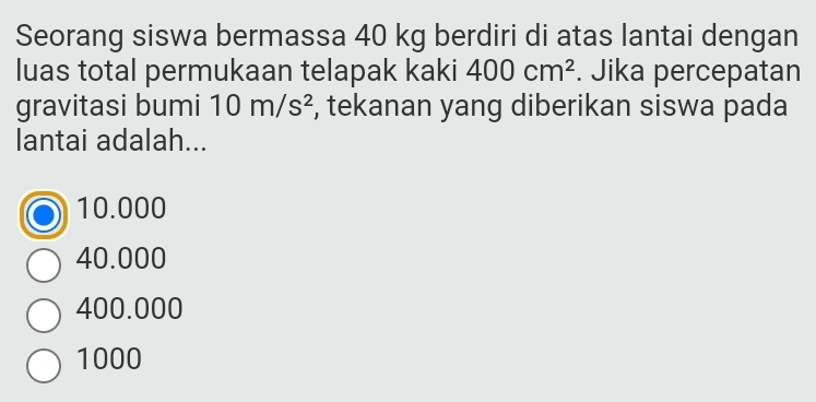 Seorang siswa bermassa 40 kg berdiri di atas lantai dengan
luas total permukaan telapak kaki 400cm^2. Jika percepatan
gravitasi bumi 10m/s^2 , tekanan yang diberikan siswa pada
lantai adalah...
10.000
40.000
400.000
1000