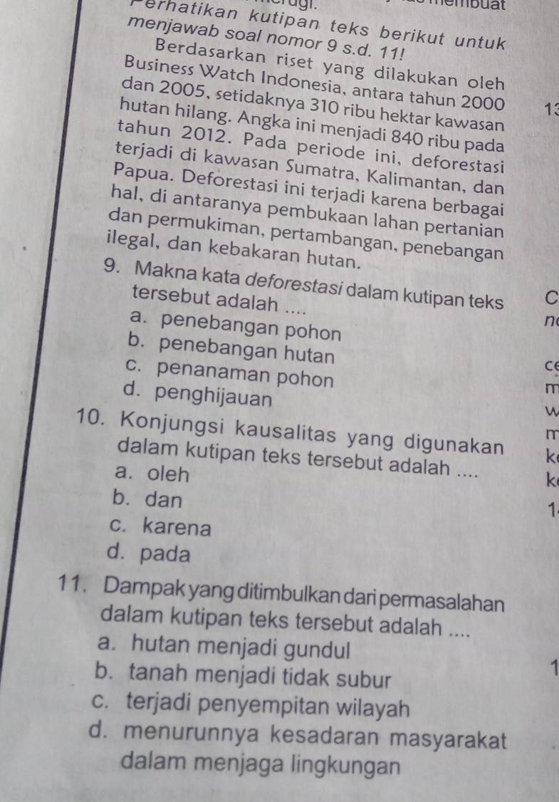 eragi. Membuat
ernatikan kutipan teks berikut untuk
menjawab soal nomor 9 s.d. 11!
Berdasarkan riset yang dilakukan oleh
Business Watch Indonesia, antara tahun 2000 13
dan 2005, setidaknya 310 ribu hektar kawasan
hutan hilang. Angka ini menjadi 840 ribu pada
tahun 2012. Pada periode ini, deforestasi
terjadi di kawasan Sumatra, Kalimantan, dan
Papua. Deforestasi ini terjadi karena berbagai
hal, di antaranya pembukaan lahan pertanian
dan permukiman, pertambangan, penebangan
ilegal, dan kebakaran hutan.
9. Makna kata deforestasi dalam kutipan teks C
tersebut adalah ....
n
a. penebangan pohon
b. penebangan hutan
c. penanaman pohon
d. penghijauan
10. Konjungsi kausalitas yang digunakan k
dalam kutipan teks tersebut adalah .... k
a. oleh
bù dan
1
c. karena
d. pada
11. Dampak yang ditimbulkan dari permasalahan
dalam kutipan teks tersebut adalah ....
a. hutan menjadi gundul
b. tanah menjadi tidak subur
1
c. terjadi penyempitan wilayah
d. menurunnya kesadaran masyarakat
dalam menjaga lingkungan