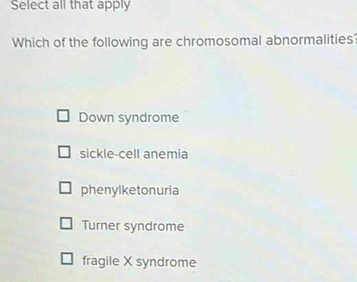 Select all that apply
Which of the following are chromosomal abnormalities?
Down syndrome
sickle-cell anemia
phenylketonuria
Turner syndrome
fragile X syndrome