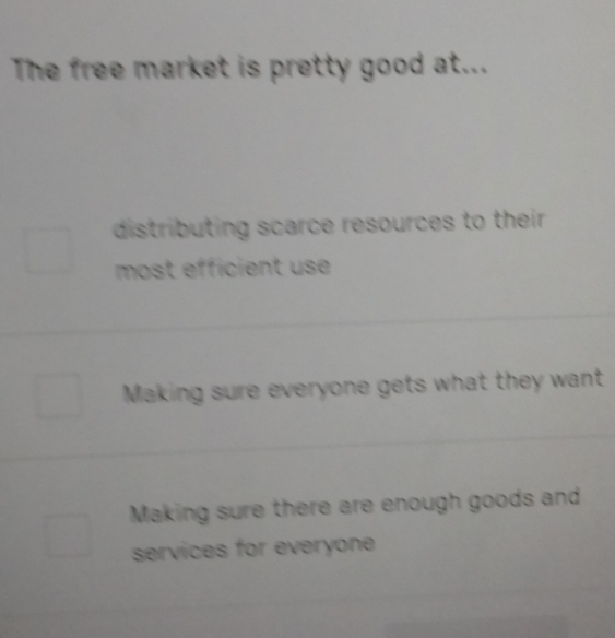 The free market is pretty good at...
distributing scarce resources to their.
most efficient use
Making sure everyone gets what they want
Making sure there are enough goods and
services for everyone