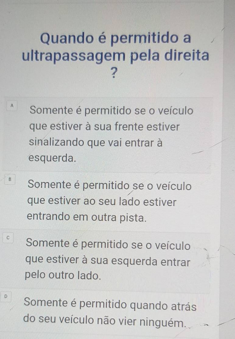 Quando é permitido a
ultrapassagem pela direita
?
A Somente é permitido se o veículo
que estiver à sua frente estiver
sinalizando que vai entrar à
esquerda.
B Somente é permitido se o veículo
que estiver ao seu lado estiver
entrando em outra pista.
Somente é permitido se o veículo
que estiver à sua esquerda entrar
pelo outro lado.
Somente é permitido quando atrás
do seu veículo não vier ninguém.