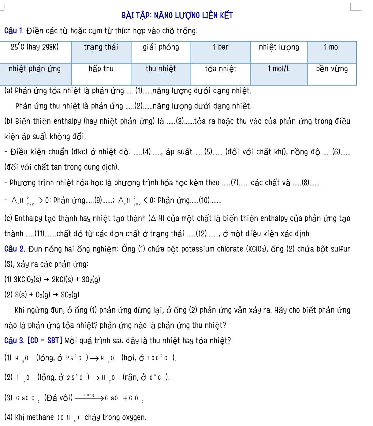 bài Tập: NĂNG LượnG LiÊn kết
Câu 1. Điền các từ hoặc cụm từ thích hợp vào chỗ trống:
(a) Phản ứng tỏa nhiệt là phản ứng ..(1).......năng lượng dưới dạng nhiệt.
Phản ứng thu nhiệt là phản ứng .....(2)......năng lượng dưới dạng nhiệt.
(b) Biến thiên enthalpy (hay nhiệt phản ứng) là ..... .(3).......tóa ra hoặc thu vào của phản ứng trong điều
kiện áp suất không đổi.
- Điều kiện chuẩn (đkc) ở nhiệt độ: ......(4)......, áp suất ......(5)...... (đối với chất khí), nồng độ .......(6)......
(đối với chất tan trong dung dịch).
- Phương trình nhiệt hóa học là phương trình hóa học kèm theo ......(7)...... các chất theo .....(8).......
_  △ _rH_2^((circ) ,, > 0: PhảPhn ứng......(9).......; △,H ],, < 0: Phản ứng......(10)........
(c) Enthalpy tạo thành hay nhiệt tạo thành (△H) của một chất là biến thiên enthalpy của phản ứng tạo
thành .....(11).......... ớt mt đi từ các đơn chất ở trạng thái .....(12)........., ở một điều kiện xác định.
Câu 2. Đun nóng hai ống nghiệm: Ống (1) chứa bột potassium chlorate (KClO₃), ống (2) chứa bột sulfur
(S), xảy ra các phản ứng:
(1) 3KClO_3)(s)to 2KCl(s)+3O_2(g)
(2) S(s)+O_2(g)to SO_2(g)
Khi ngừng đun, ở ống (1) phản ứng dừng lại, ở ống (2) phản ứng vẫn xảy ra. Hãy cho biết phản ứng
nào là phản ứng tỏa nhiệt? phản ứng nào là phản ứng thu nhiệt?
Câu 3. [CD - SBT] Mỗi quá trình sau đây là thu nhiệt hay tỏa nhiệt?
(1) н ,0 (lỏng,ở 25°C)to H_2O (hơi, 0^2100°C).
(2) н,0 (lỏng, ở 25°C)to H_2O ra n.dot ^2 0°C).
(3) c a C 0_3 (Đá v hat Oi)xrightarrow NungCaO+CO_2.
(4) Khí methane (CH_4) cháy trong oxygen.