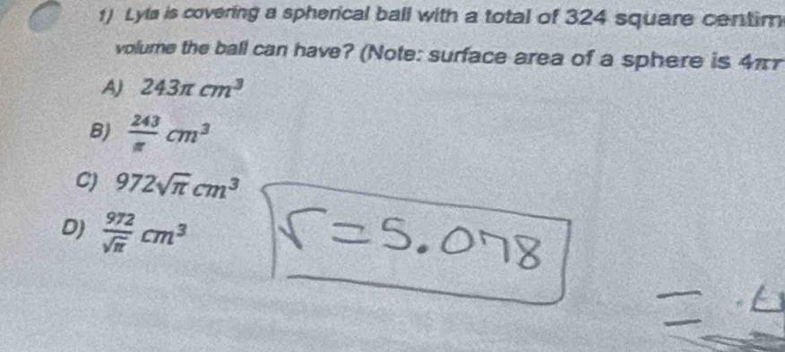 Lyta is covering a spherical ball with a total of 324 square centim
volume the ball can have? (Note: surface area of a sphere is 4π
AJ 243π cm^3
B)  243/π  cm^3
C) 972sqrt(π )cm^3
D)  972/sqrt(π ) cm^3