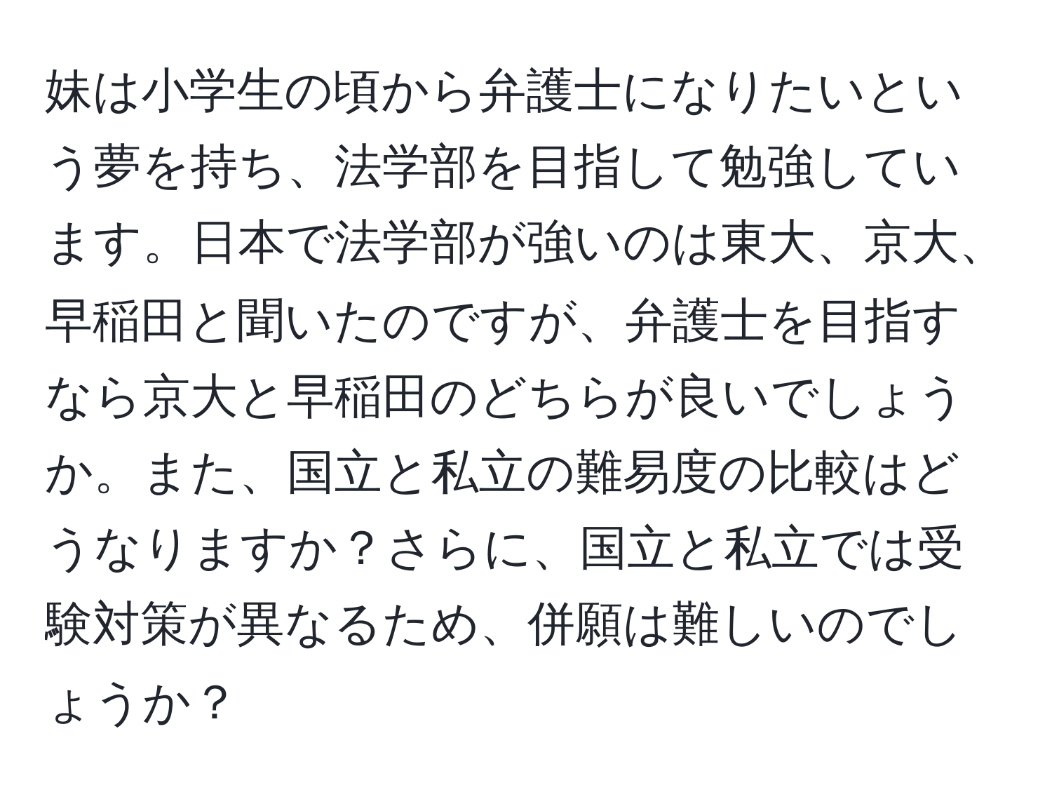 妹は小学生の頃から弁護士になりたいという夢を持ち、法学部を目指して勉強しています。日本で法学部が強いのは東大、京大、早稲田と聞いたのですが、弁護士を目指すなら京大と早稲田のどちらが良いでしょうか。また、国立と私立の難易度の比較はどうなりますか？さらに、国立と私立では受験対策が異なるため、併願は難しいのでしょうか？