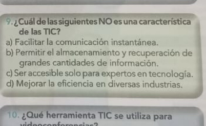 Cuál de las siguientes NO es una característica
de las TIC?
a) Facilitar la comunicación instantánea.
b) Permitir el almacenamiento y recuperación de
grandes cantidades de información.
c) Ser accesible solo para expertos en tecnología.
d) Mejorar la eficiencia en diversas industrias.
1. ¿Qué herramienta TIC se utiliza para