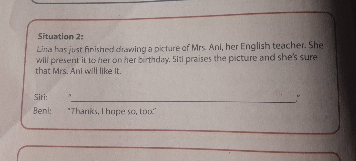 Situation 2: 
Lina has just finished drawing a picture of Mrs. Ani, her English teacher. She 
will present it to her on her birthday. Siti praises the picture and she’s sure 
that Mrs. Ani will like it. 
Siti: “ 
_" 
Beni: “Thanks. I hope so, too.”