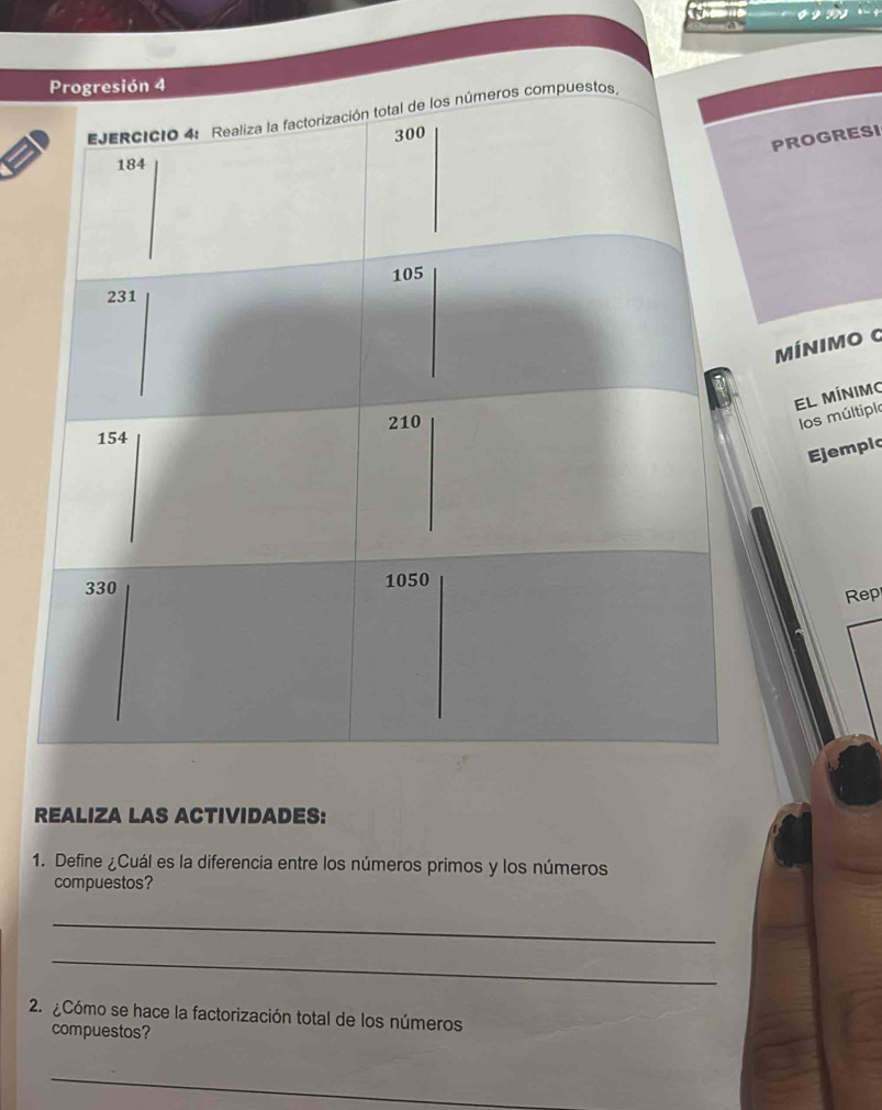 Progresión 4 
EJERCICIO 4: Realiza la factorización total de los números compuestos,
300
PROGRESI
184
105
231
MínIMo G 
El mínimo
154 210
los múltiplo 
Ejemplc
330 1050
Rep 
REALIZA LAS ACTIVIDADES: 
1. Define ¿Cuál es la diferencia entre los números primos y los números 
compuestos? 
_ 
_ 
2. Cómo se hace la factorización total de los números 
compuestos? 
_