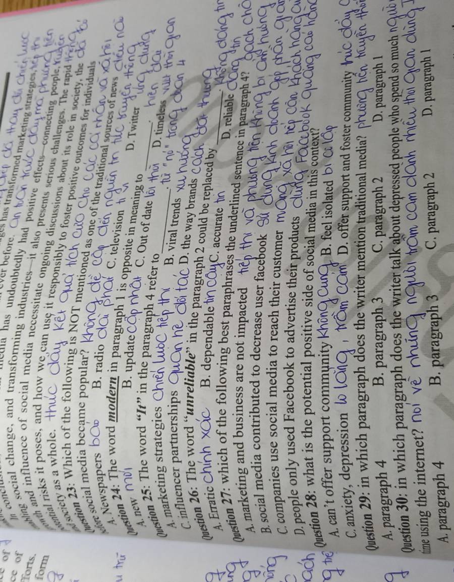 Le of
ce of
In conclu
Ver before.
forts.
d has undoubtedly had positive effects-connecting peop
form
aling social change, and transforming industries—it also presents serious challenges. The rapid
owth and influence of social media necessitate ongoing discussions about its role in society, the
nd society as a whole.
mential risks it poses, and how we can use it responsibly to foster positive outcomes for individual
B. radio
efore social media became popular? ustion 23: Which of the following is NOT mentioned as one of the traditional sources of new
A. Newspapers
C. television h
B. update
Qustion 24: The word modern in paragraph 1 is opposite in meaning to
A. new r D. Twitter
C. Out of date lộ #_
Question 25: The word “It” in the paragraph 4 refer to_
A. marketing strategies D. timeless
C. influencer partnerships
B. viral trends
D. the way brands
Question 26: The word “unreliable” in the paragraph 2 could be replaced by
A. Erratic (
B. dependable C. accurate _D. reliable
Question 27: which of the following best paraphrases the underlined sentence in paragraph 4?
A. marketing and business are not impacted
B. social media contributed to decrease user facebook 9
C. companies use social media to reach their customer m
D. people only used Facebook to advertise their products
Question 28: what is the potential positive side of social media in this context?
A. can't offer support community Khônq Cu B. feel isolated
C. anxiety, depression D. offer support and foster community
Question 29: in which paragraph does the writer mention traditional media?
A. paragraph 4
B. paragraph 3 C. paragraph 2 D. paragraph 1
Question 30: in which paragraph does the writer talk about depressed people who spend so much 
time using the intern et D
A. paragraph 4 B. paragraph 3 C. paragraph 2 D. paragräph 1