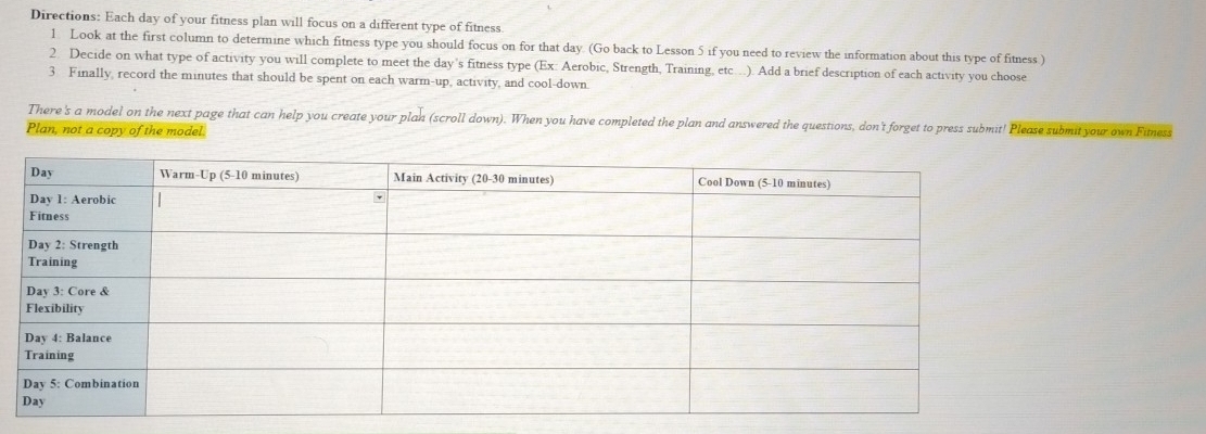 Directions: Each day of your fitness plan will focus on a different type of fitness. 
1. Look at the first column to determine which fitness type you should focus on for that day. (Go back to Lesson 5 if you need to review the information about this type of fitness ) 
2. Decide on what type of activity you will complete to meet the day's fitness type (Ex: Aerobic, Strength, Training, etc…). Add a brief description of each activity you choose 
3 Finally, record the minutes that should be spent on each warm-up, activity, and cool-down. 
There's a model on the next page that can help you create your plan (scroll down). When you have completed the plan and answered the questions, don't forget to press submit! Please submit you own Fitness 
Plan, not a copy of the model.