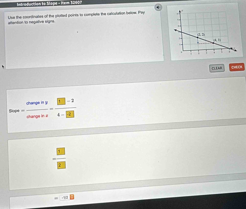 Introduction to Slope - Item 32607
Use the coordinates of the plotted points to complete the calculation below. Pay 
attention to negative signs.
CLEAR CHECK
Slop b= changeiny/changeinx = (□ -2)/4-□  
= □ /□  
= -1/2