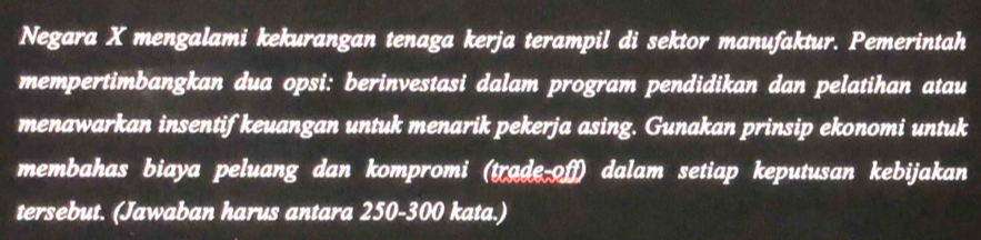 Negara X mengalami kekurangan tenaga kerja terampil di sektor manufaktur. Pemerintah 
mempertimbangkan dua opsi: berinvestasi dalam program pendidikan dan pelatihan atau 
menawarkan insentif keuangan untuk menarik pekerja asing. Gunakan prinsip ekonomi untuk 
membahas biaya peluang dan kompromi (trade-off) dalam setiap keputusan kebijakan 
tersebut. (Jawaban harus antara 250-300 kata.)