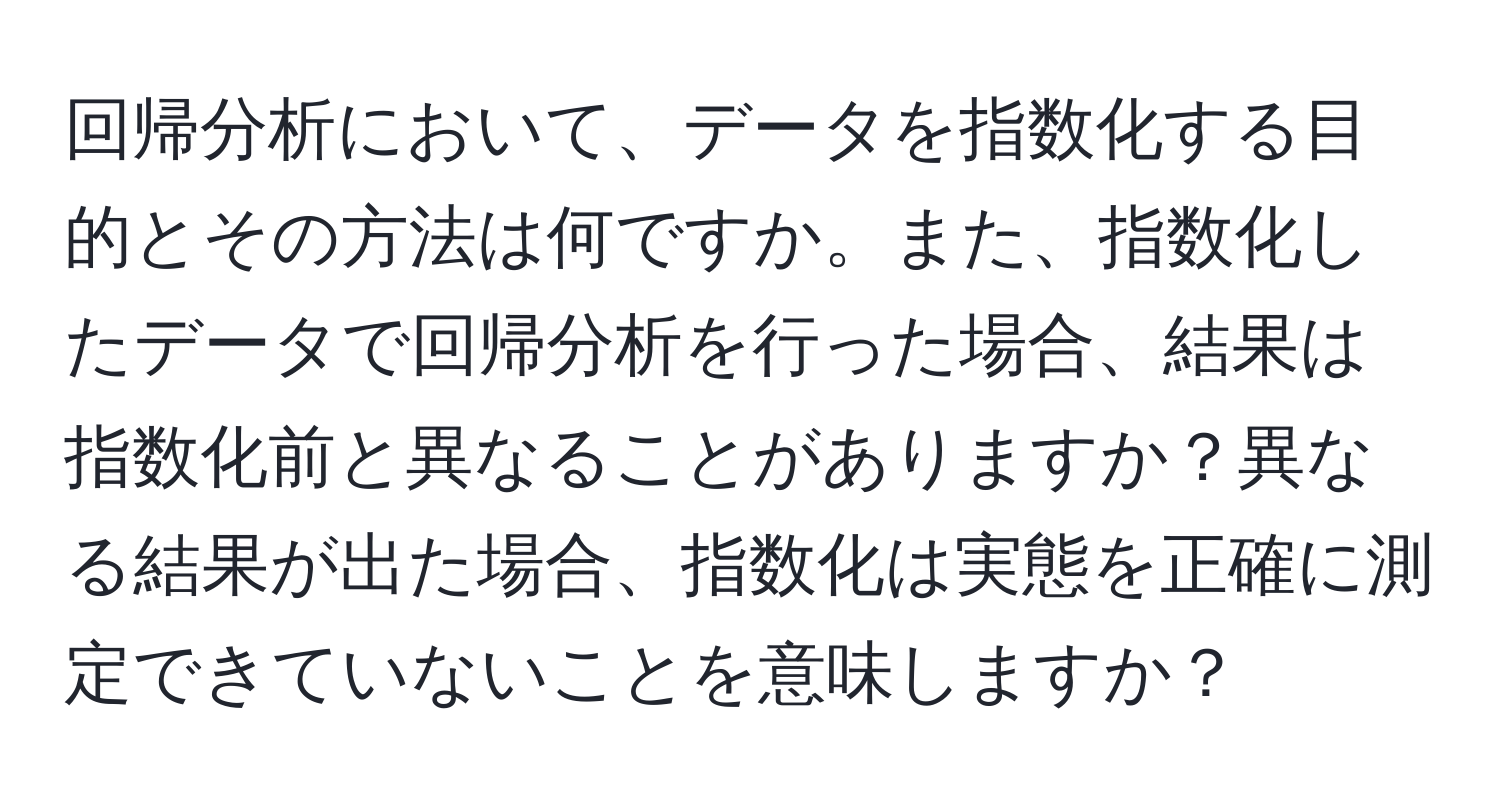 回帰分析において、データを指数化する目的とその方法は何ですか。また、指数化したデータで回帰分析を行った場合、結果は指数化前と異なることがありますか？異なる結果が出た場合、指数化は実態を正確に測定できていないことを意味しますか？