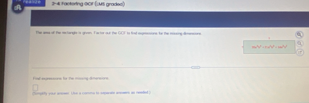 realize 
[A 2-4: Factoring GCF (LMS graded) 
The area of the rectangle is given. Factor out the GCF to find expressions for the missing dimensions. 
?
36a^3b^2+21a^2b^3+14a^3b^2

Find expressions for the missing dimensions. 
(Simplify your answer. Use a comma to separate answers as needed.)