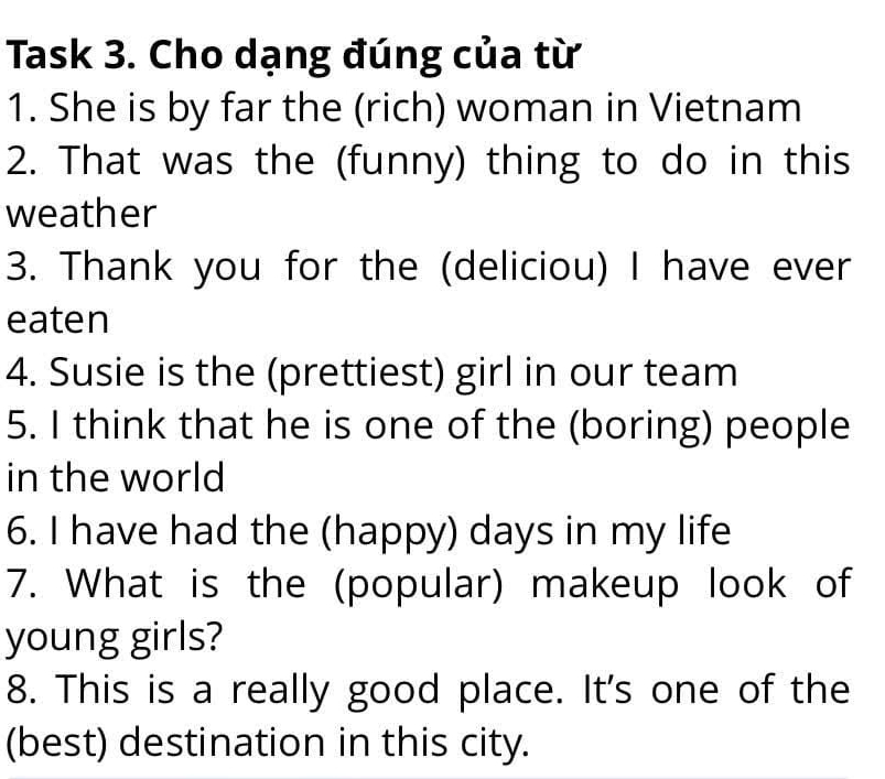 Task 3. Cho dạng đúng của từ 
1. She is by far the (rich) woman in Vietnam 
2. That was the (funny) thing to do in this 
weather 
3. Thank you for the (deliciou) I have ever 
eaten 
4. Susie is the (prettiest) girl in our team 
5. I think that he is one of the (boring) people 
in the world 
6. I have had the (happy) days in my life 
7. What is the (popular) makeup look of 
young girls? 
8. This is a really good place. It's one of the 
(best) destination in this city.